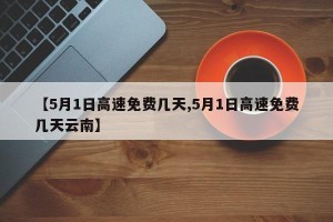 【5月1日高速免费几天,5月1日高速免费几天云南】