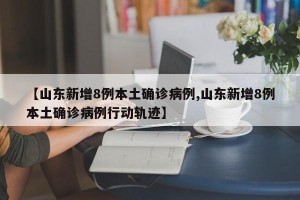 【山东新增8例本土确诊病例,山东新增8例本土确诊病例行动轨迹】