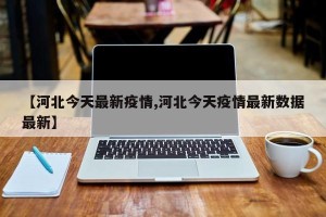 【河北今天最新疫情,河北今天疫情最新数据最新】