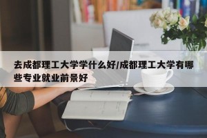 去成都理工大学学什么好/成都理工大学有哪些专业就业前景好