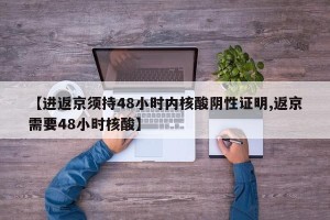 【进返京须持48小时内核酸阴性证明,返京需要48小时核酸】