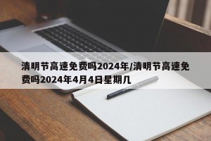 清明节高速免费吗2024年/清明节高速免费吗2024年4月4日星期几