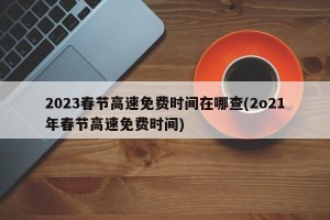 2023春节高速免费时间在哪查(2o21年春节高速免费时间)