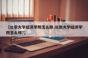 【北京大学经济学院怎么样,北京大学经济学院怎么样?】