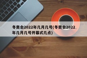 冬奥会2022年几月几号(冬奥会2022年几月几号开幕式几点)