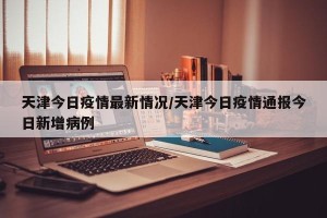 天津今日疫情最新情况/天津今日疫情通报今日新增病例