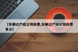 【车辆过户给公司税费,车辆过户给公司税费多少】