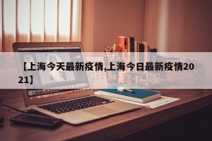 【上海今天最新疫情,上海今日最新疫情2021】