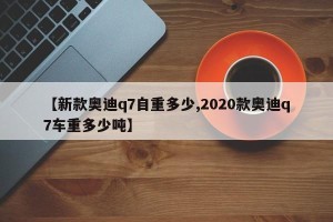 【新款奥迪q7自重多少,2020款奥迪q7车重多少吨】