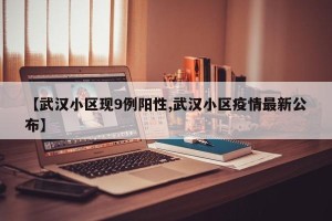 【武汉小区现9例阳性,武汉小区疫情最新公布】