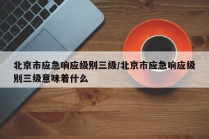 北京市应急响应级别三级/北京市应急响应级别三级意味着什么