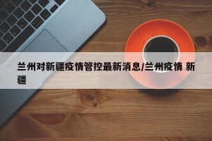 兰州对新疆疫情管控最新消息/兰州疫情 新疆