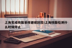 上海完成核酸采样继续封控/上海核酸检测什么时候停止