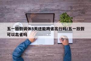 五一放假调休5天还能跨省出行吗/五一放假可以出省吗