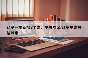 辽宁一地新增8个高、中风险区/辽宁中高风险城市