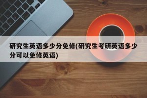 研究生英语多少分免修(研究生考研英语多少分可以免修英语)