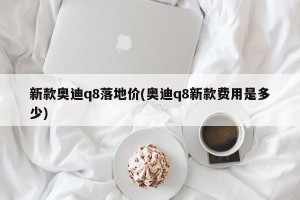 新款奥迪q8落地价(奥迪q8新款费用是多少)