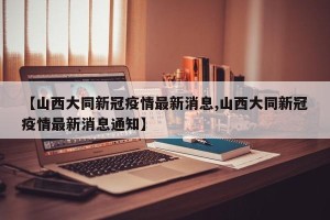 【山西大同新冠疫情最新消息,山西大同新冠疫情最新消息通知】