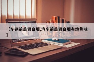 【车辆前盖冒白烟,汽车前盖冒白烟有烧焦味】