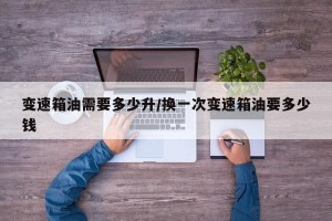 变速箱油需要多少升/换一次变速箱油要多少钱