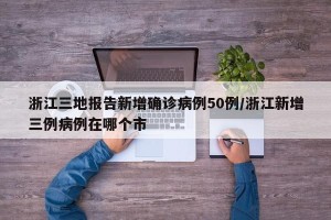 浙江三地报告新增确诊病例50例/浙江新增三例病例在哪个市