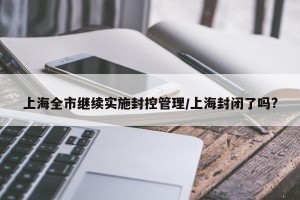 上海全市继续实施封控管理/上海封闭了吗?
