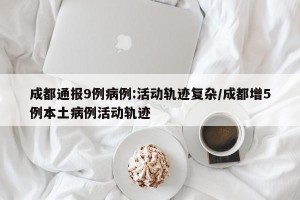 成都通报9例病例:活动轨迹复杂/成都增5例本土病例活动轨迹