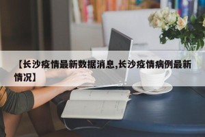 【长沙疫情最新数据消息,长沙疫情病例最新情况】