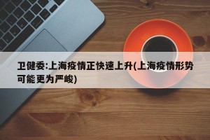 卫健委:上海疫情正快速上升(上海疫情形势可能更为严峻)