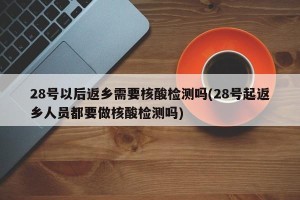 28号以后返乡需要核酸检测吗(28号起返乡人员都要做核酸检测吗)