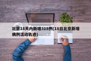 北京18天内新增318例(18日北京新增病例活动轨迹)