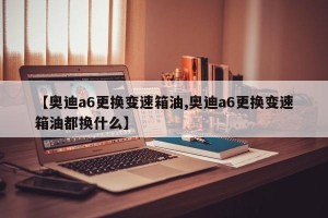 【奥迪a6更换变速箱油,奥迪a6更换变速箱油都换什么】