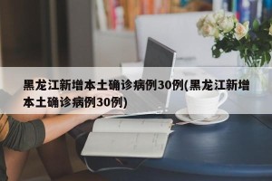 黑龙江新增本土确诊病例30例(黑龙江新增本土确诊病例30例)