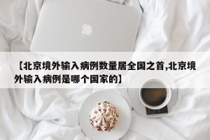 【北京境外输入病例数量居全国之首,北京境外输入病例是哪个国家的】