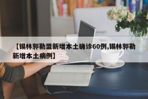 【锡林郭勒盟新增本土确诊60例,锡林郭勒新增本土病例】