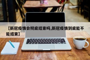 【新冠疫情会彻底结束吗,新冠疫情到底能不能结束】