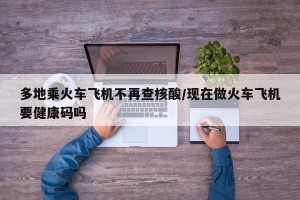 多地乘火车飞机不再查核酸/现在做火车飞机要健康码吗