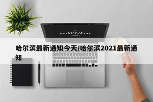 哈尔滨最新通知今天/哈尔滨2021最新通知