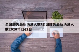 全国肺炎最新消息人数/全国肺炎最新消息人数2020年2月2日