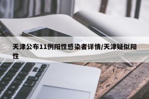 天津公布11例阳性感染者详情/天津疑似阳性