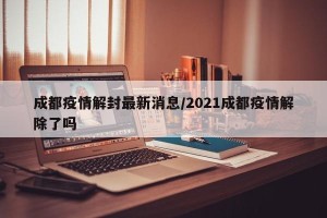 成都疫情解封最新消息/2021成都疫情解除了吗