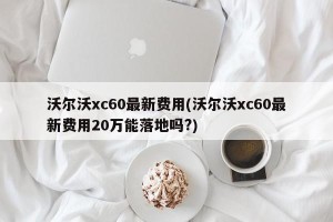沃尔沃xc60最新费用(沃尔沃xc60最新费用20万能落地吗?)