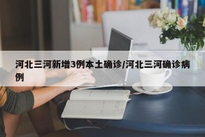 河北三河新增3例本土确诊/河北三河确诊病例