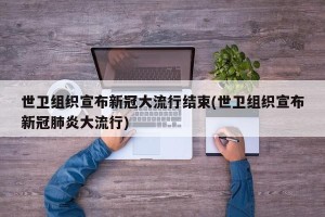 世卫组织宣布新冠大流行结束(世卫组织宣布新冠肺炎大流行)
