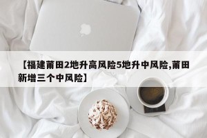 【福建莆田2地升高风险5地升中风险,莆田新增三个中风险】
