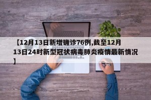 【12月13日新增确诊76例,截至12月13日24时新型冠状病毒肺炎疫情最新情况】