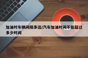 加油时车辆间隔多远/汽车加油时间不能超过多少时间