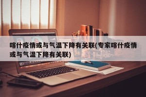 喀什疫情或与气温下降有关联(专家喀什疫情或与气温下降有关联)
