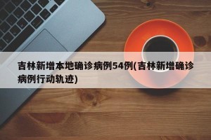 吉林新增本地确诊病例54例(吉林新增确诊病例行动轨迹)