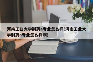 河南工业大学制药a专业怎么样(河南工业大学制药a专业怎么样啊)